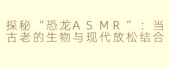探秘“恐龙ASMR”：当古老的生物与现代放松结合