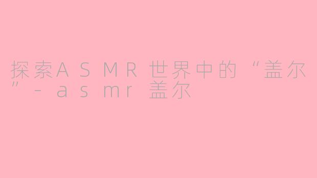 探索ASMR世界中的“盖尔”-asmr盖尔