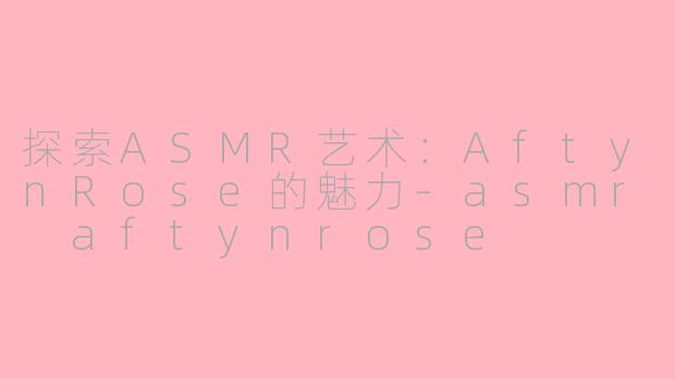 探索ASMR艺术：AftynRose的魅力-asmr aftynrose