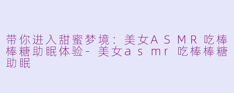 带你进入甜蜜梦境：美女ASMR吃棒棒糖助眠体验-美女asmr吃棒棒糖助眠