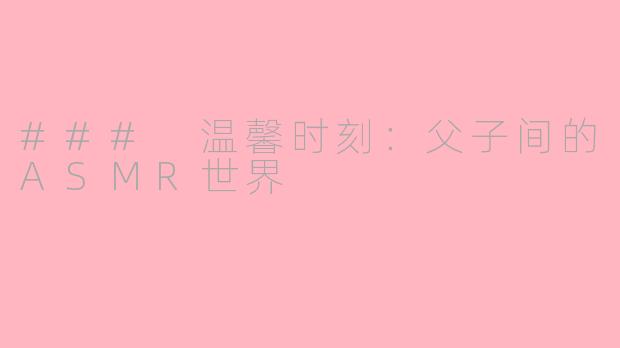 ### 温馨时刻：父子间的ASMR世界