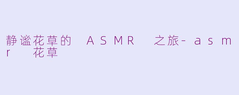 静谧花草的 ASMR 之旅-asmr 花草
