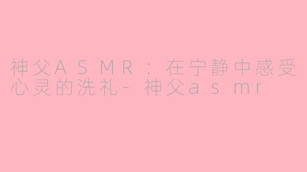 神父ASMR：在宁静中感受心灵的洗礼-神父asmr