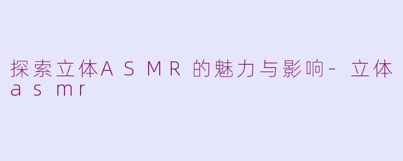 探索立体ASMR的魅力与影响-立体asmr