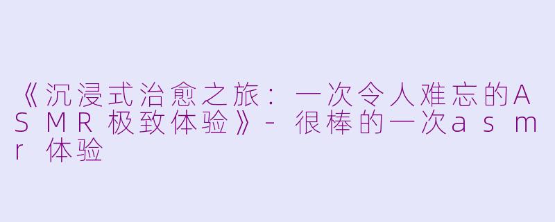 《沉浸式治愈之旅：一次令人难忘的ASMR极致体验》-很棒的一次asmr体验