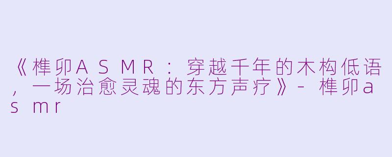 《榫卯ASMR：穿越千年的木构低语，一场治愈灵魂的东方声疗》-榫卯asmr