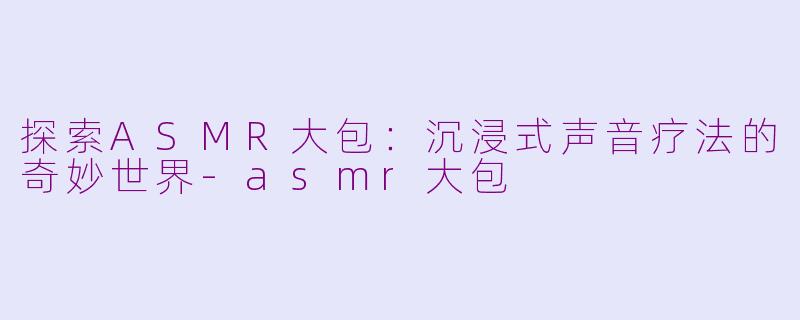 探索ASMR大包：沉浸式声音疗法的奇妙世界-asmr大包
