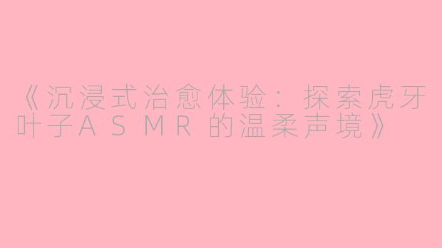 《沉浸式治愈体验：探索虎牙叶子ASMR的温柔声境》