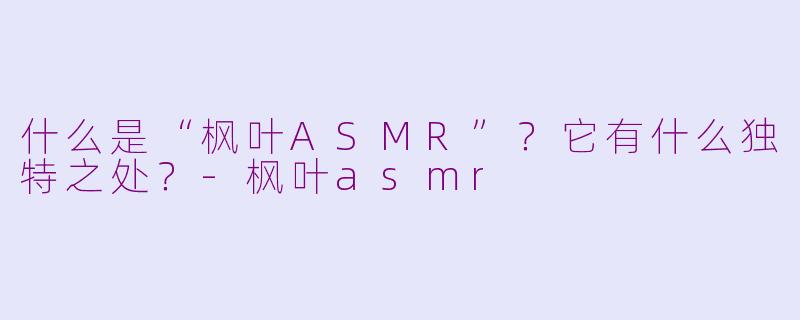 什么是“枫叶ASMR”?它有什么独特之处?