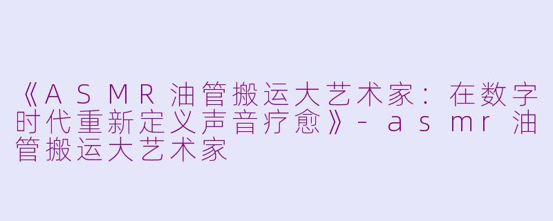 《ASMR油管搬运大艺术家：在数字时代重新定义声音疗愈》-asmr油管搬运大艺术家