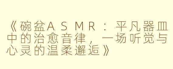 《碗盆ASMR：平凡器皿中的治愈音律，一场听觉与心灵的温柔邂逅》