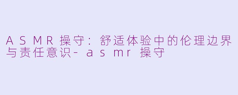 ASMR操守：舒适体验中的伦理边界与责任意识-asmr操守