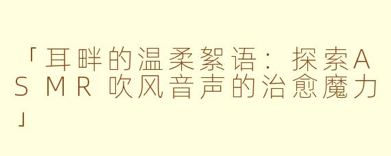 「耳畔的温柔絮语：探索ASMR吹风音声的治愈魔力」