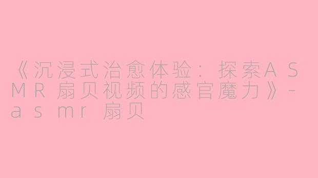 《沉浸式治愈体验：探索ASMR扇贝视频的感官魔力》-asmr扇贝