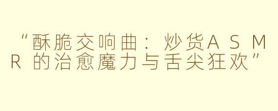 “酥脆交响曲：炒货ASMR的治愈魔力与舌尖狂欢”