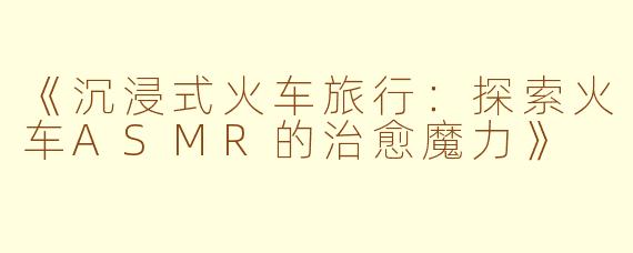 《沉浸式火车旅行：探索火车ASMR的治愈魔力》