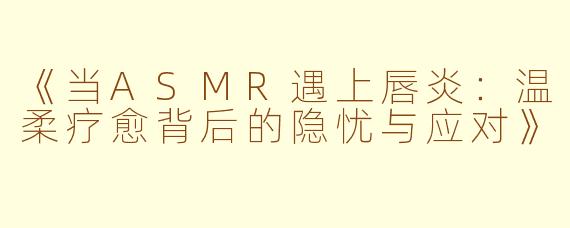 《当ASMR遇上唇炎：温柔疗愈背后的隐忧与应对》