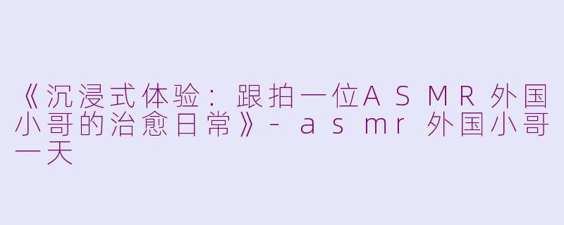 《沉浸式体验：跟拍一位ASMR外国小哥的治愈日常》-asmr外国小哥一天