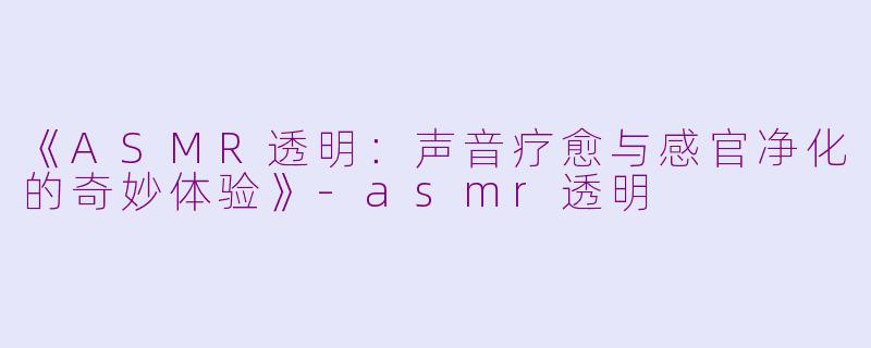 《ASMR透明：声音疗愈与感官净化的奇妙体验》-asmr透明