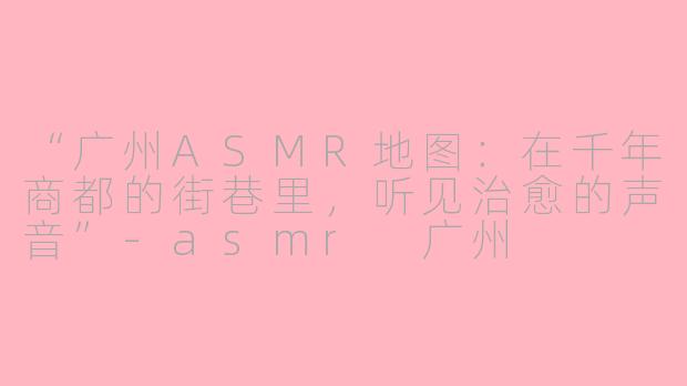 “广州ASMR地图：在千年商都的街巷里，听见治愈的声音”-asmr 广州