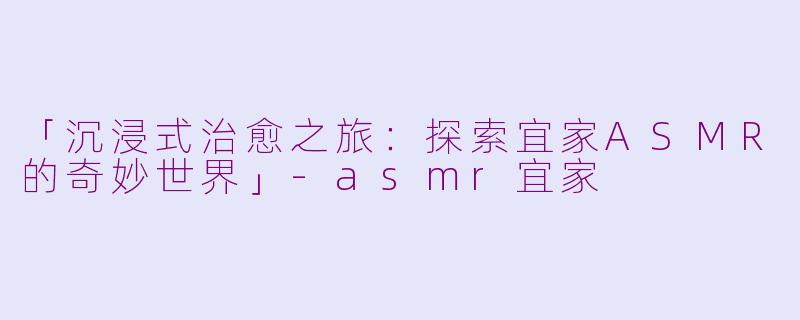 「沉浸式治愈之旅：探索宜家ASMR的奇妙世界」-asmr宜家