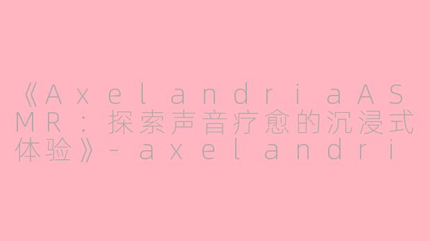 《AxelandriaASMR：探索声音疗愈的沉浸式体验》-axelandria asmr