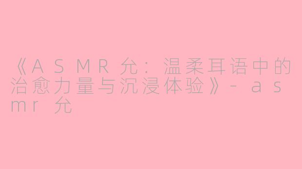 《ASMR允：温柔耳语中的治愈力量与沉浸体验》-asmr允