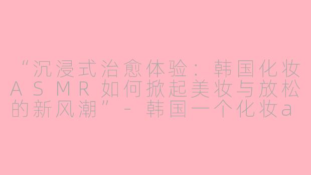 “沉浸式治愈体验：韩国化妆ASMR如何掀起美妆与放松的新风潮”-韩国一个化妆asmr