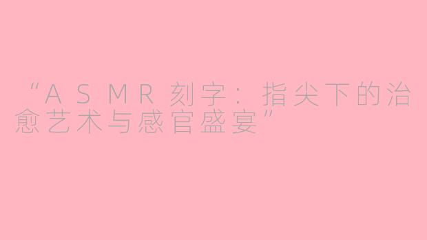 “ASMR刻字：指尖下的治愈艺术与感官盛宴”