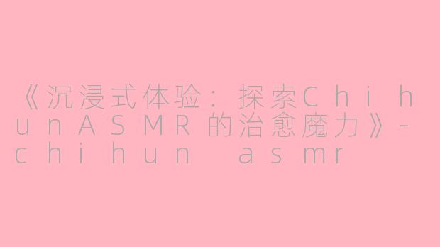 《沉浸式体验：探索ChihunASMR的治愈魔力》-chihun asmr