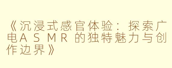 《沉浸式感官体验：探索广电ASMR的独特魅力与创作边界》