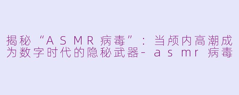 揭秘“ASMR病毒”：当颅内高潮成为数字时代的隐秘武器-asmr病毒