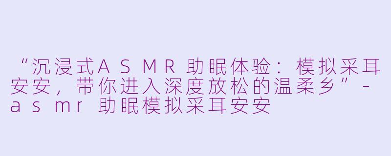 “沉浸式ASMR助眠体验：模拟采耳安安，带你进入深度放松的温柔乡”-asmr助眠模拟采耳安安