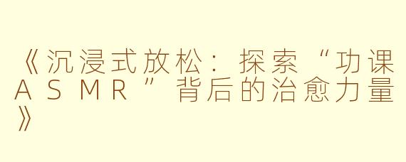 《沉浸式放松：探索“功课ASMR”背后的治愈力量》