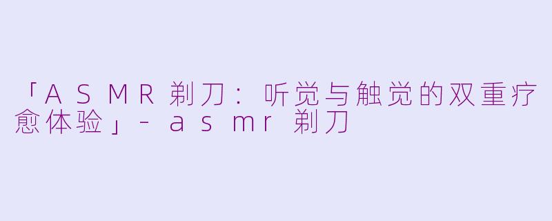 「ASMR剃刀：听觉与触觉的双重疗愈体验」-asmr剃刀