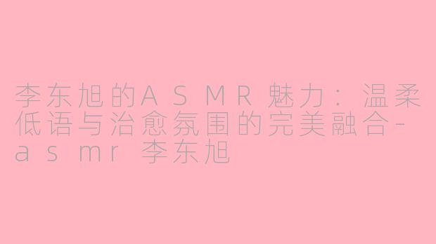 李东旭的ASMR魅力：温柔低语与治愈氛围的完美融合-asmr李东旭