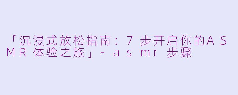 「沉浸式放松指南：7步开启你的ASMR体验之旅」-asmr步骤
