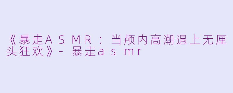 《暴走ASMR：当颅内高潮遇上无厘头狂欢》-暴走asmr