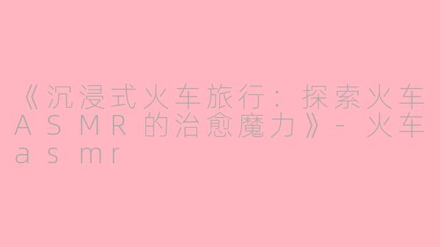 《沉浸式火车旅行：探索火车ASMR的治愈魔力》-火车asmr