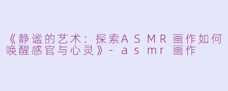 《静谧的艺术：探索ASMR画作如何唤醒感官与心灵》-asmr画作