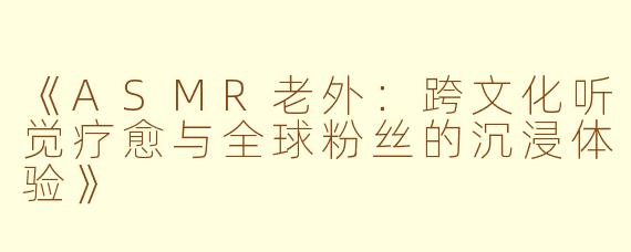 《ASMR老外：跨文化听觉疗愈与全球粉丝的沉浸体验》