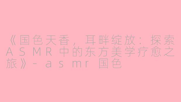 《国色天香，耳畔绽放：探索ASMR中的东方美学疗愈之旅》-asmr国色