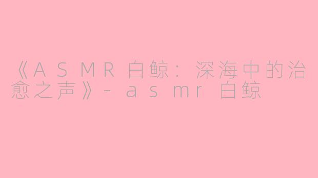 《ASMR白鲸：深海中的治愈之声》-asmr白鲸