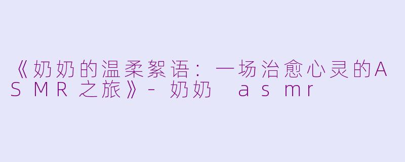 《奶奶的温柔絮语：一场治愈心灵的ASMR之旅》-奶奶 asmr