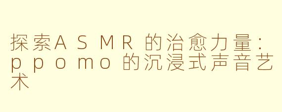 探索ASMR的治愈力量：ppomo的沉浸式声音艺术