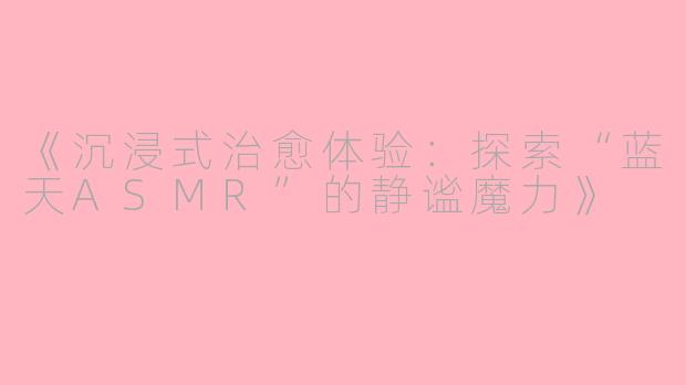 《沉浸式治愈体验:探索“蓝天ASMR”的静谧魔力》
