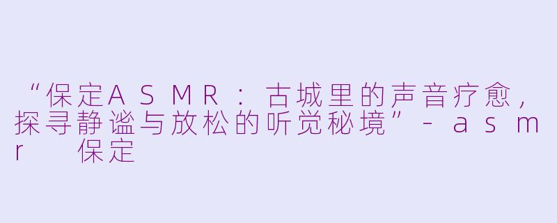 “保定ASMR：古城里的声音疗愈，探寻静谧与放松的听觉秘境”-asmr 保定