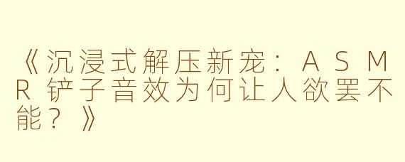 《沉浸式解压新宠：ASMR铲子音效为何让人欲罢不能？》
