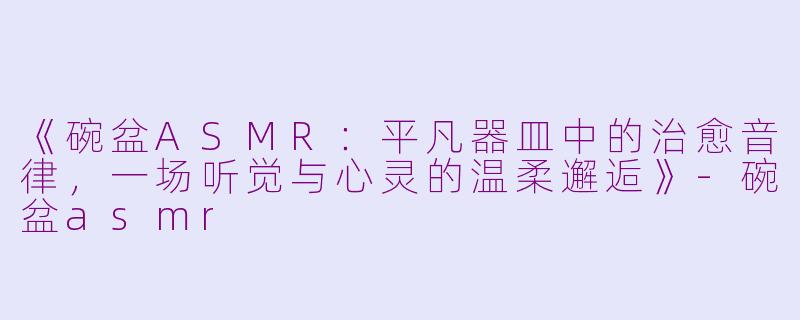 《碗盆ASMR：平凡器皿中的治愈音律，一场听觉与心灵的温柔邂逅》-碗盆asmr