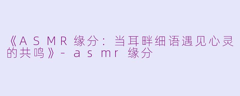 《ASMR缘分：当耳畔细语遇见心灵的共鸣》-asmr缘分